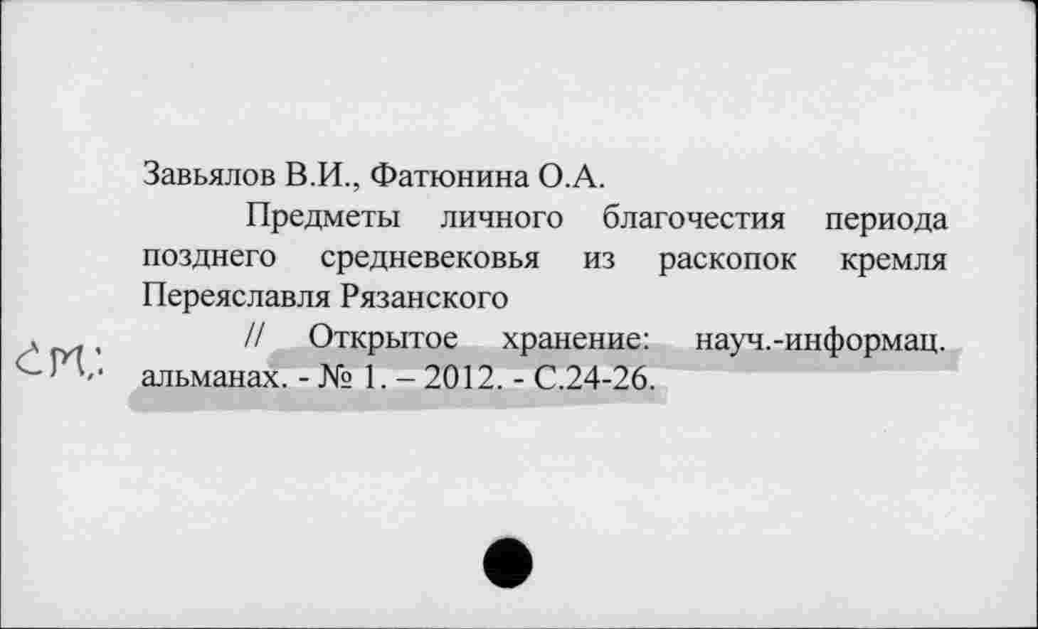 ﻿Завьялов В.И., Фатюнина О.А.
Предметы личного благочестия периода позднего средневековья из раскопок кремля Переяславля Рязанского
л ,	// Открытое хранение: науч.-информац.
альманах. -№ 1. - 2012. - С.24-26.